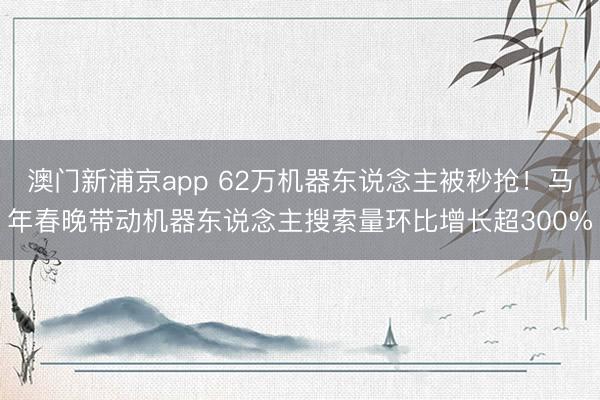 澳门新浦京app 62万机器东说念主被秒抢！马年春晚带动机器东说念主搜索量环比增长超300%