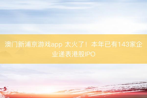 澳门新浦京游戏app 太火了!本年已有143家企业递表港股IPO