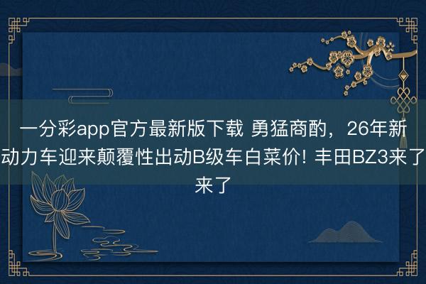 一分彩app官方最新版下载 勇猛商酌，26年新动力车迎来颠覆性出动B级车白菜价! 丰田BZ3来了