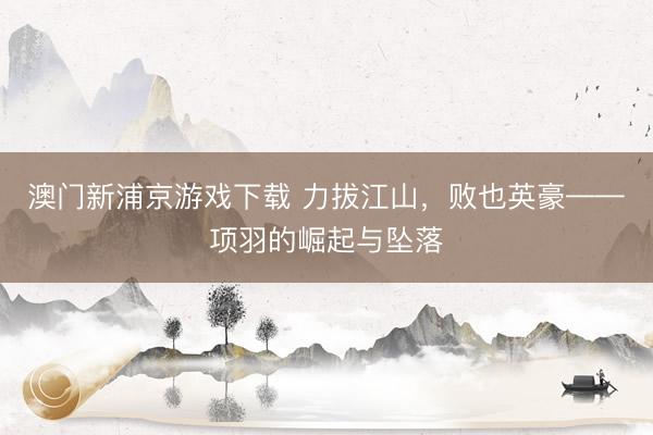 澳门新浦京游戏下载 力拔江山,败也英豪——项羽的崛起与坠落