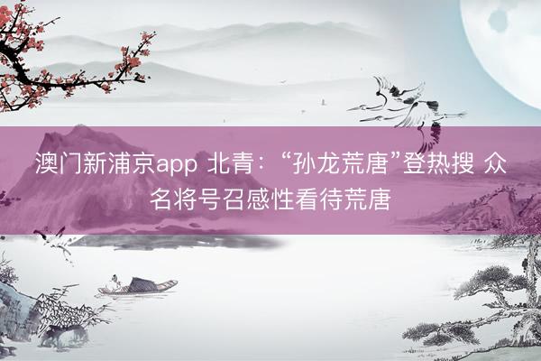 澳门新浦京app 北青:“孙龙荒唐”登热搜 众名将号召感性看待荒唐