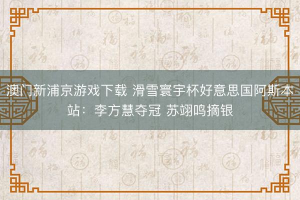 澳门新浦京游戏下载 滑雪寰宇杯好意思国阿斯本站:李方慧夺冠 苏翊鸣摘银