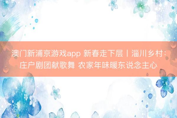 澳门新浦京游戏app 新春走下层丨淄川乡村:庄户剧团献歌舞 农家年味暖东说念主心
