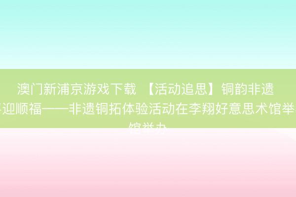 澳门新浦京游戏下载 【活动追思】铜韵非遗 喜迎顺福——非遗铜拓体验活动在李翔好意思术馆举办