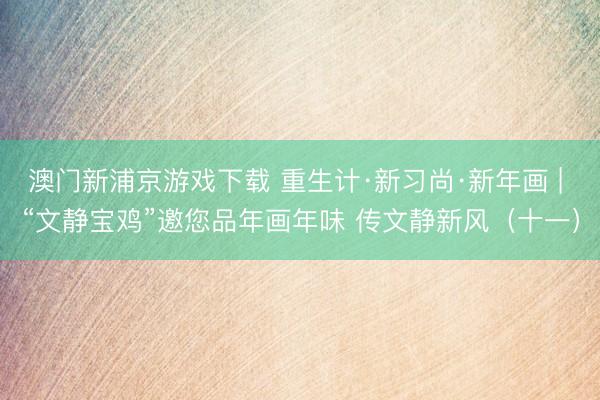 澳门新浦京游戏下载 重生计·新习尚·新年画 | “文静宝鸡”邀您品年画年味 传文静新风(十一)