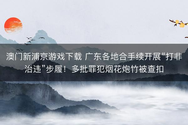 澳门新浦京游戏下载 广东各地合手续开展“打非治违”步履!多批罪犯烟花炮竹被查扣