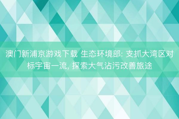 澳门新浦京游戏下载 生态环境部: 支抓大湾区对标宇宙一流， 探索大气沾污改善旅途
