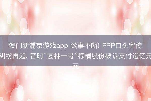 澳门新浦京游戏app 讼事不断! PPP口头留传纠纷再起， 昔时“园林一哥”棕榈股份被诉支付逾亿元