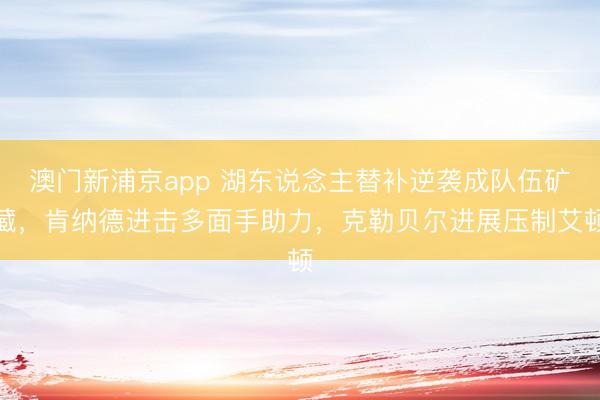 澳门新浦京app 湖东说念主替补逆袭成队伍矿藏,肯纳德进击多面手助力,克勒贝尔进展压制艾顿