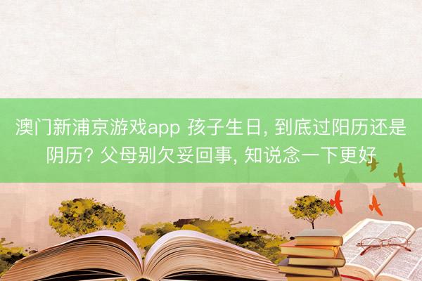 澳门新浦京游戏app 孩子生日， 到底过阳历还是阴历? 父母别欠妥回事， 知说念一下更好