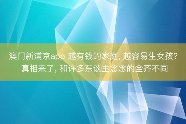 澳门新浦京app 越有钱的家庭， 越容易生女孩? 真相来了， 和许多东谈主念念的全齐不同