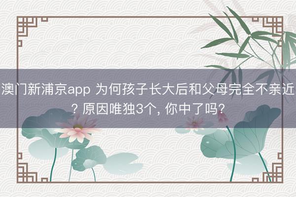 澳门新浦京app 为何孩子长大后和父母完全不亲近? 原因唯独3个， 你中了吗?