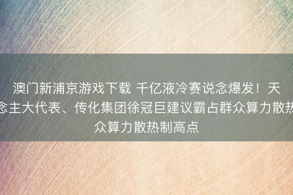 澳门新浦京游戏下载 千亿液冷赛说念爆发!天下东说念主大代表、传化集团徐冠巨建议霸占群众算力散热制高点