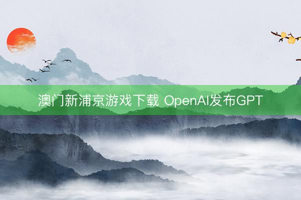 澳门新浦京游戏下载 OpenAI发布GPT
