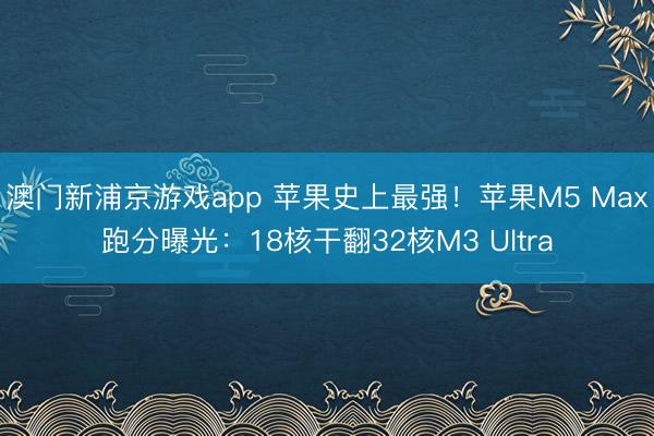 澳门新浦京游戏app 苹果史上最强!苹果M5 Max跑分曝光:18核干翻32核M3 Ultra