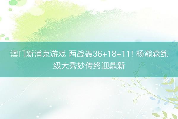 澳门新浦京游戏 两战轰36+18+11! 杨瀚森练级大秀妙传终迎鼎新